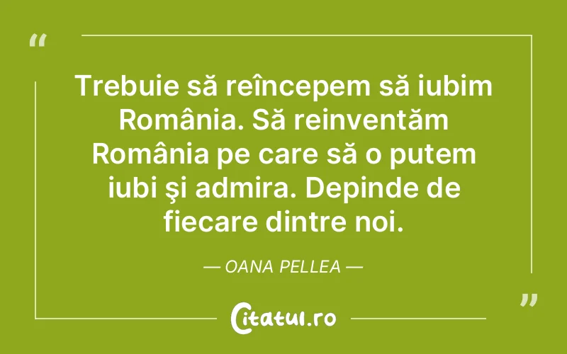 Trebuie să reîncepem să iubim România. Să reinventăm România pe care să o putem iubi şi admira. Depinde de fiecare dintre noi. Oana Pellea