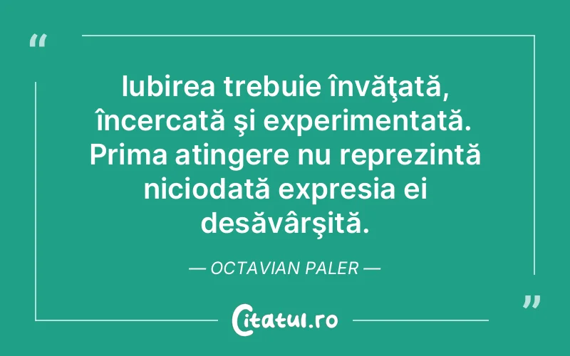 Iubirea trebuie învăţată, încercată şi experimentată. Prima atingere nu reprezintă niciodată expresia ei desăvârşită. Octavian Paler