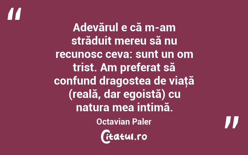 Adevărul e că m-am străduit mereu să nu recunosc ceva: sunt un om trist. Am preferat să confund dragostea de viaţă (reală, dar egoistă) cu natura mea intimă. Octavian Paler
