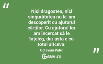 Nici dragostea, nici singurătatea nu le-am descoperit cu ajutorul cărţilor. Cu ajutorul lor am încercat să le înţeleg, dar asta e cu totul altceva. Octavian Paler...