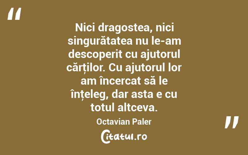 Nici dragostea, nici singurătatea nu le-am descoperit cu ajutorul cărţilor. Cu ajutorul lor am încercat să le înţeleg, dar asta e cu totul altceva. Octavian Paler
