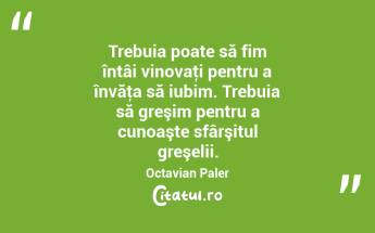 Trebuia poate să fim întâi vinovaţi pentru a învăţa să iubim. Trebuia să greşim pentru a cunoaşte sfârşitul greşelii. Octavian Paler...