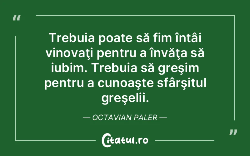Trebuia poate să fim întâi vinovaţi pentru a învăţa să iubim. Trebuia să greşim pentru a cunoaşte sfârşitul greşelii. Octavian Paler