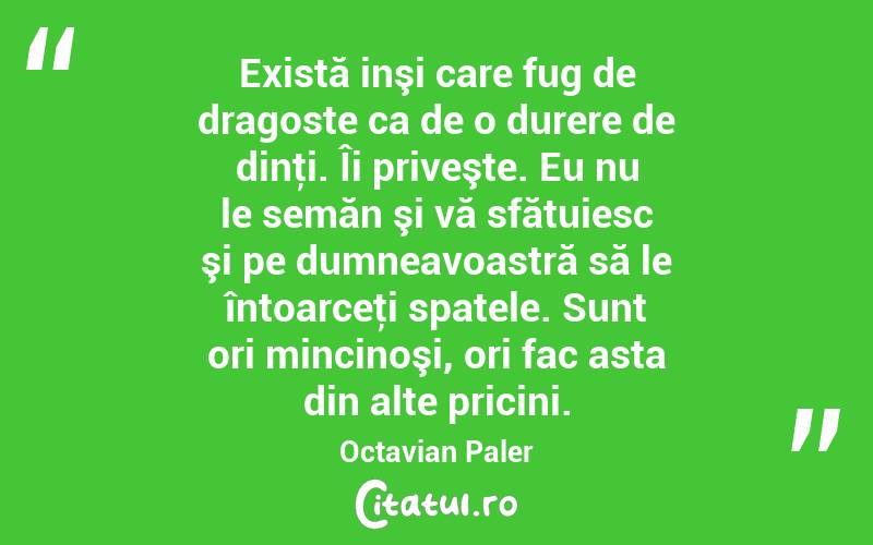  Există inşi care fug de dragoste ca de o durere de dinţi. Îi priveşte. Eu nu le semăn şi vă sfătuiesc şi pe dumneavoastră să le întoarceţi spatele. Sunt ori mincinoşi, ori fac asta din alte pricini. Octavian Paler
