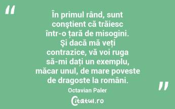 În primul rând, sunt conştient că trăiesc într-o ţară de misogini. Şi dacă mă veţi contrazice, vă voi ruga să-mi daţi un exemplu, măcar unul, de mare poveste de dragoste la români. Octavian Paler...