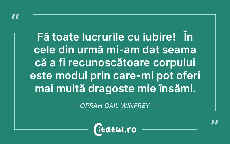 Fă toate lucrurile cu iubire!   În cele din urmă mi-am dat seama că a fi recunoscătoare corpului este modul prin care-mi pot oferi mai multă dragoste mie însămi. Oprah Gail Winfrey