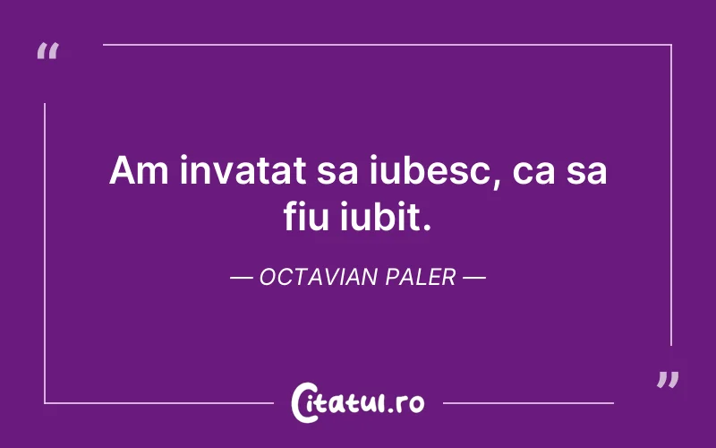 Am invatat sa iubesc, ca sa fiu iubit. Octavian Paler