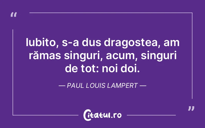Iubito, s-a dus dragostea, am rămas singuri, acum, singuri de tot: noi doi. Paul Louis Lampert