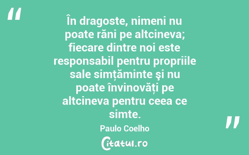 În dragoste, nimeni nu poate răni pe altcineva; fiecare dintre noi este responsabil pentru propriile sale simţăminte şi nu poate învinovăţi pe altcineva pentru ceea ce simte. Paulo Coelho

