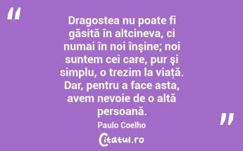 Dragostea nu poate fi găsită în altcineva, ci numai în noi înşine; noi suntem cei care, pur şi simplu, o trezim la viaţă. Dar, pentru a face asta, avem nevoie de o altă persoană. Paulo Coelho...
