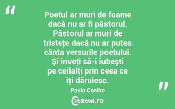 Poetul ar muri de foame dacă nu ar fi păstorul. Păstorul ar muri de tristeţe dacă nu ar putea cânta versurile poetului. Şi înveţi să-i iubeşti pe ceilalţi prin ceea ce îţi dăruiesc. Paulo Coelho...