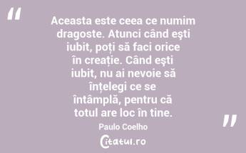 Aceasta este ceea ce numim dragoste. Atunci când eşti iubit, poţi să faci orice în creaţie. Când eşti iubit, nu ai nevoie să înţelegi ce se întâmplă, pentru că totul are loc în tine. Paulo Coelho...