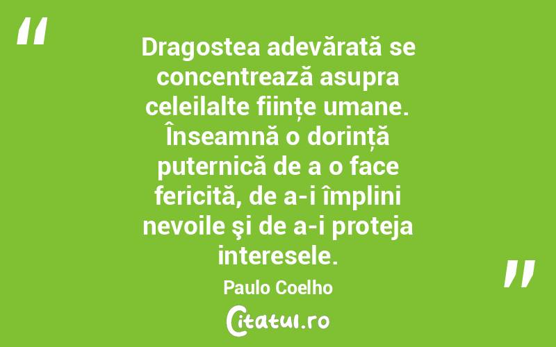  Dragostea adevărată se concentrează asupra celeilalte fiinţe umane. Înseamnă o dorinţă puternică de a o face fericită, de a-i împlini nevoile şi de a-i proteja interesele. Paulo Coelho
