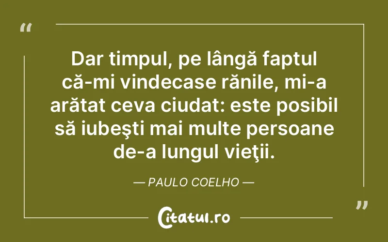 Dar timpul, pe lângă faptul că-mi vindecase rănile, mi-a arătat ceva ciudat: este posibil să iubeşti mai multe persoane de-a lungul vieţii. Paulo Coelho