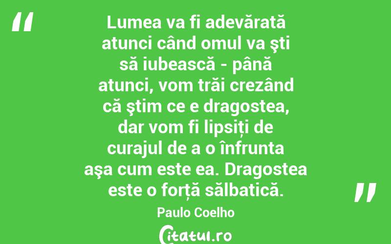 Lumea va fi adevărată atunci când omul va şti să iubească - până atunci, vom trăi crezând că ştim ce e dragostea, dar vom fi lipsiţi de curajul de a o înfrunta aşa cum este ea. Dragostea este o forţă sălbatică. Paulo Coelho
