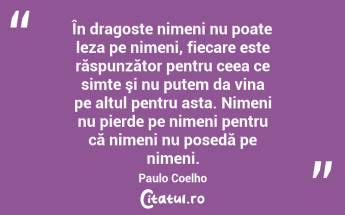 În dragoste nimeni nu poate leza pe nimeni, fiecare este răspunzător pentru ceea ce simte şi nu putem da vina pe altul pentru asta. Nimeni nu pierde pe nimeni pentru că nimeni nu posedă pe nimeni. Paulo Coelho...