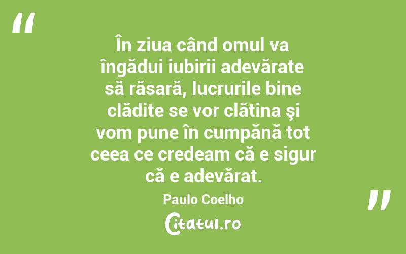 În ziua când omul va îngădui iubirii adevărate să răsară, lucrurile bine clădite se vor clătina şi vom pune în cumpănă tot ceea ce credeam că e sigur că e adevărat. Paulo Coelho
