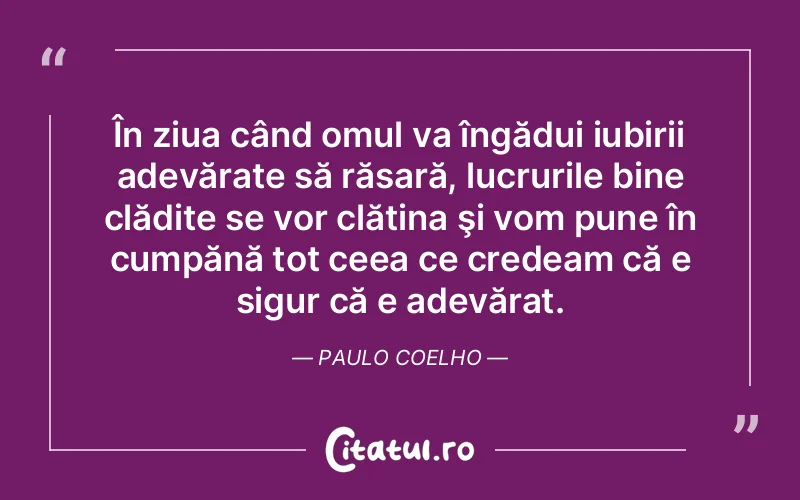 În ziua când omul va îngădui iubirii adevărate să răsară, lucrurile bine clădite se vor clătina şi vom pune în cumpănă tot ceea ce credeam că e sigur că e adevărat. Paulo Coelho