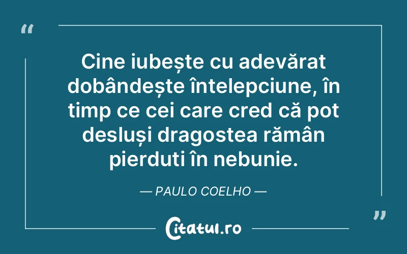 Cine iubește cu adevărat dobândește înțelepciune, în timp ce cei care cred că pot desluși dragostea rămân pierduți în nebunie. Paulo Coelho