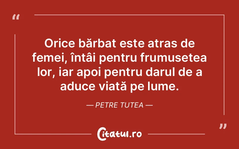 Orice bărbat este atras de femei, întâi pentru frumusețea lor, iar apoi pentru darul de a aduce viață pe lume. Petre Tutea