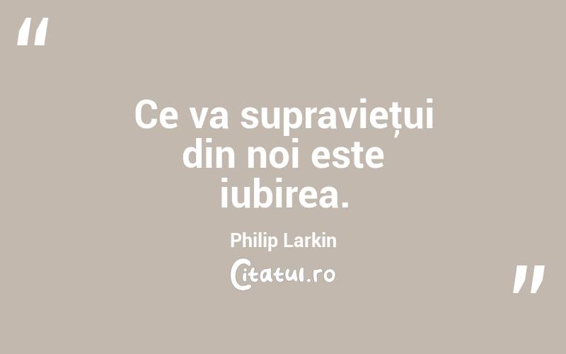   Ce va supravieţui din noi este iubirea. Philip Larkin
