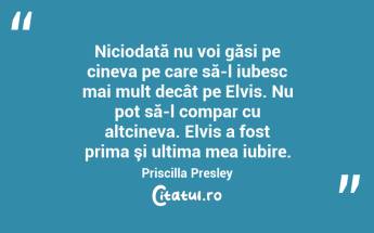 Niciodată nu voi găsi pe cineva pe care să-l iubesc mai mult decât pe Elvis. Nu pot să-l compar cu altcineva. Elvis a fost prima şi ultima mea iubire. Priscilla Presley...