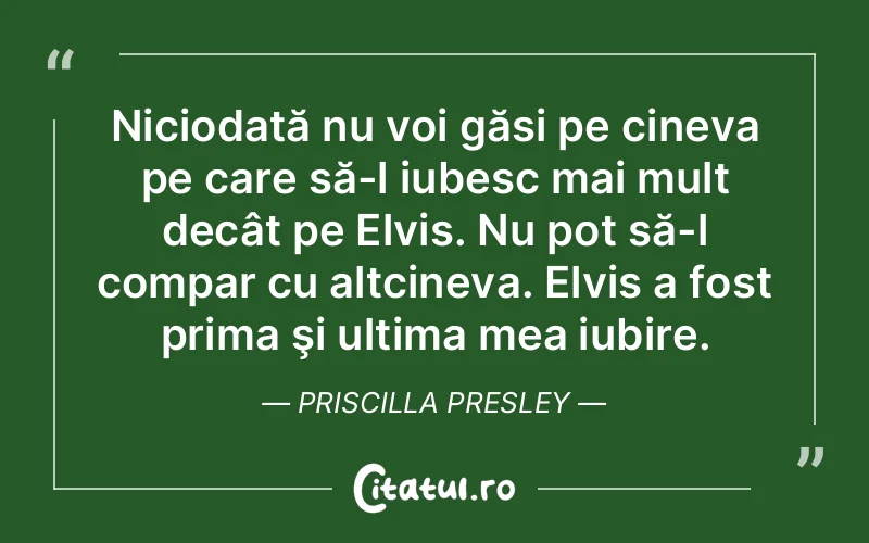 Niciodată nu voi găsi pe cineva pe care să-l iubesc mai mult decât pe Elvis. Nu pot să-l compar cu altcineva. Elvis a fost prima şi ultima mea iubire. Priscilla Presley