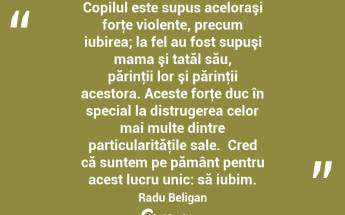 Copilul este supus aceloraşi forţe violente, precum iubirea; la fel au fost supuşi mama şi tatăl său, părinţii lor şi părinţii acestora. Aceste forţe duc în special la distrugerea celor mai multe dintre particularităţile sale.  Cred că suntem pe pământ pentru acest lucru unic: să iubim. Radu Beligan...