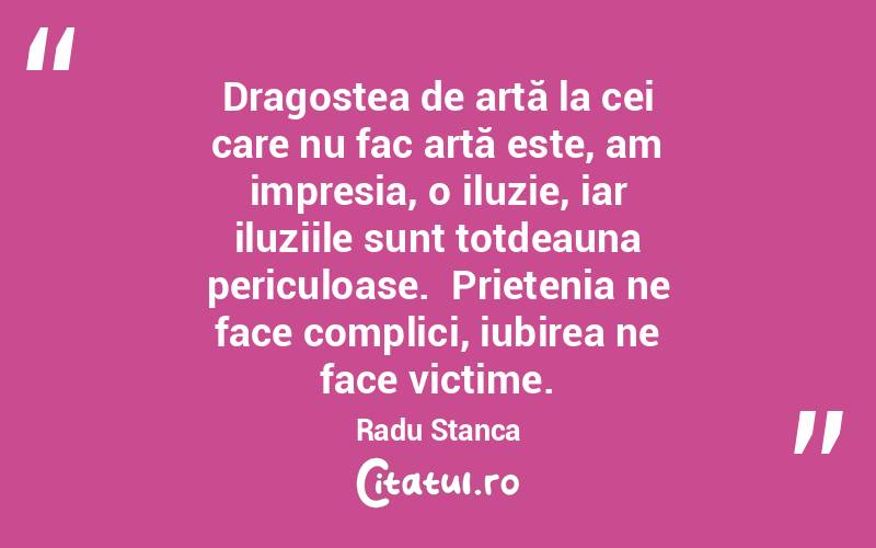 Dragostea de artă la cei care nu fac artă este, am impresia, o iluzie, iar iluziile sunt totdeauna periculoase.  Prietenia ne face complici, iubirea ne face victime. Radu Stanca
