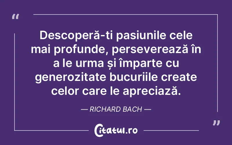 Descoperă-ți pasiunile cele mai profunde, perseverează în a le urma și împarte cu generozitate bucuriile create celor care le apreciază. Richard Bach