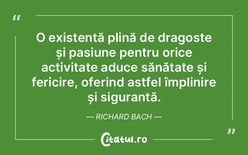 O existență plină de dragoste și pasiune pentru orice activitate aduce sănătate și fericire, oferind astfel împlinire și siguranță. Richard Bach