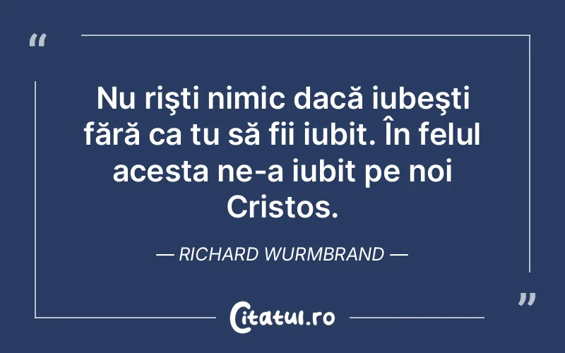 Nu rişti nimic dacă iubeşti fără ca tu să fii iubit. În felul acesta ne-a iubit pe noi Cristos. Richard Wurmbrand
