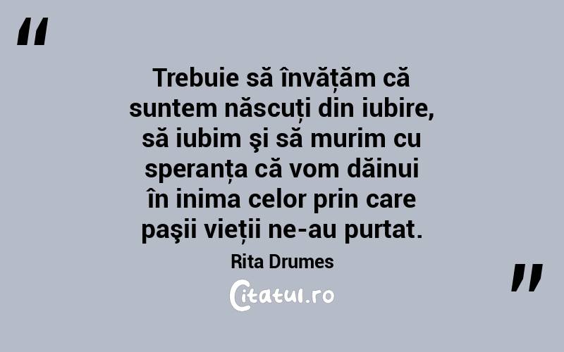 Trebuie să învăţăm că suntem născuţi din iubire, să iubim şi să murim cu speranţa că vom dăinui în inima celor prin care paşii vieţii ne-au purtat. Rita Drumes
