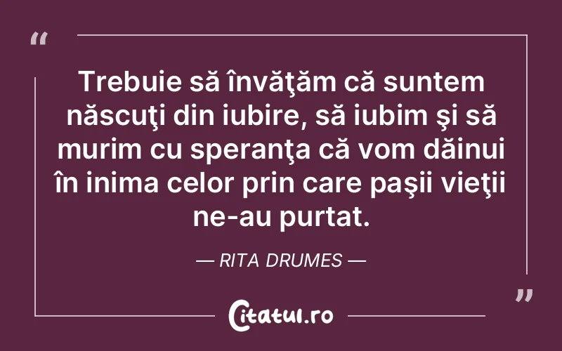 Trebuie să învăţăm că suntem născuţi din iubire, să iubim şi să murim cu speranţa că vom dăinui în inima celor prin care paşii vieţii ne-au purtat. Rita Drumes