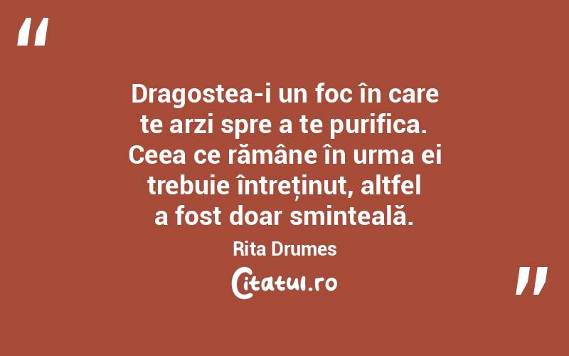  Dragostea-i un foc în care te arzi spre a te purifica. Ceea ce rămâne în urma ei trebuie întreţinut, altfel a fost doar sminteală. Rita Drumes
