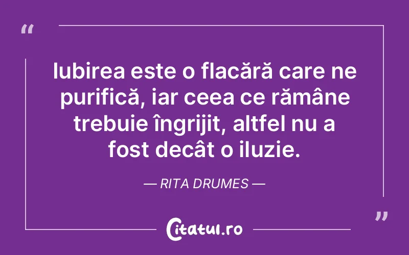 Iubirea este o flacără care ne purifică, iar ceea ce rămâne trebuie îngrijit, altfel nu a fost decât o iluzie. Rita Drumes