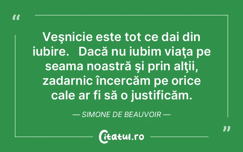 Veşnicie este tot ce dai din iubire.   Dacă nu iubim viaţa pe seama noastră şi prin alţii, zadarnic încercăm pe orice cale ar fi să o justificăm. Simone de Beauvoir