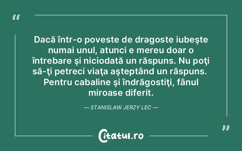 Dacă într-o poveste de dragoste iubeşte numai unul, atunci e mereu doar o întrebare şi niciodată un răspuns. Nu poţi să-ţi petreci viaţa aşteptând un răspuns.  Pentru cabaline şi îndrăgostiţi, fânul miroase diferit. Stanislaw Jerzy Lec