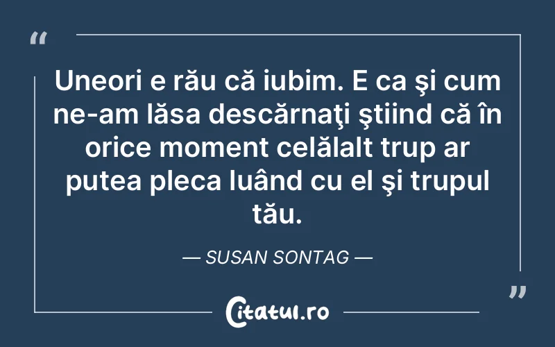 Uneori e rău că iubim. E ca şi cum ne-am lăsa descărnaţi ştiind că în orice moment celălalt trup ar putea pleca luând cu el şi trupul tău. Susan Sontag