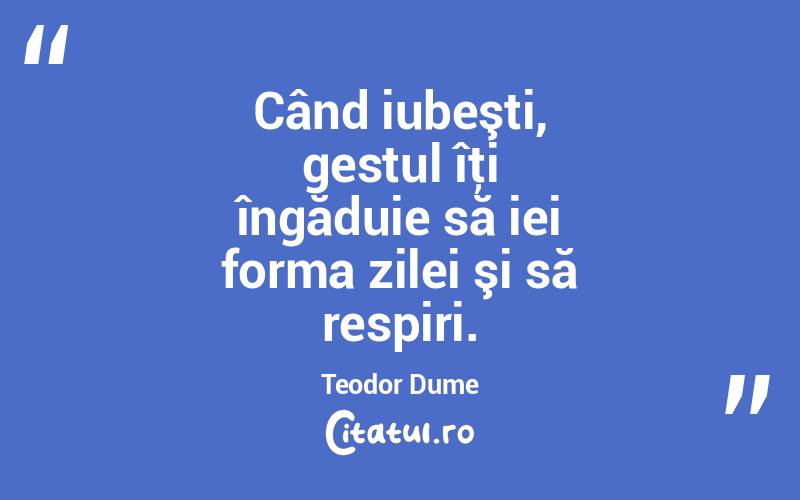 Când iubeşti, gestul îţi îngăduie să iei forma zilei şi să respiri. Teodor Dume
