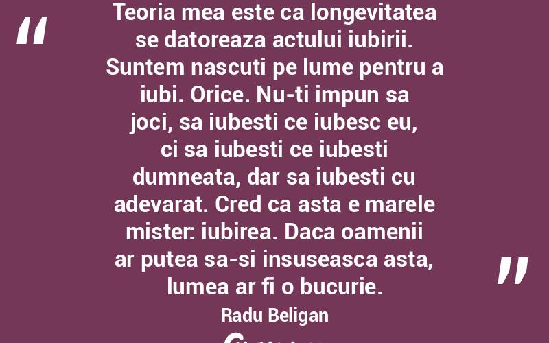 Teoria mea este ca longevitatea se datoreaza actului iubirii. Suntem nascuti pe lume pentru a iubi. Orice. Nu-ti impun sa joci, sa iubesti ce iubesc eu, ci sa iubesti ce iubesti dumneata, dar sa iubesti cu adevarat. Cred ca asta e marele mister: iubirea. Daca oamenii ar putea sa-si insuseasca asta, lumea ar fi o bucurie. Radu Beligan
