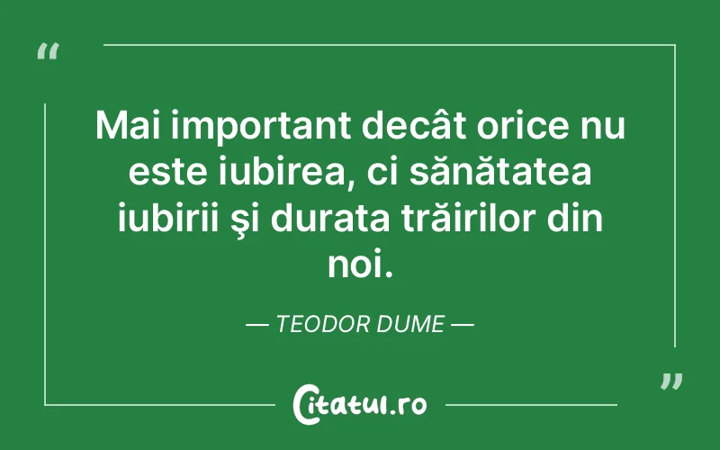Mai important decât orice nu este iubirea, ci sănătatea iubirii şi durata trăirilor din noi. Teodor Dume