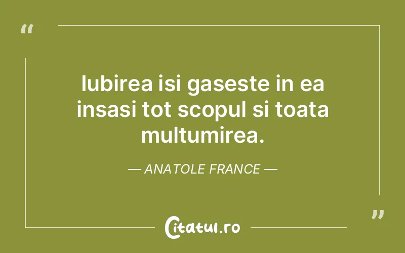 Iubirea isi gaseste in ea insasi tot scopul si toata multumirea. Anatole France