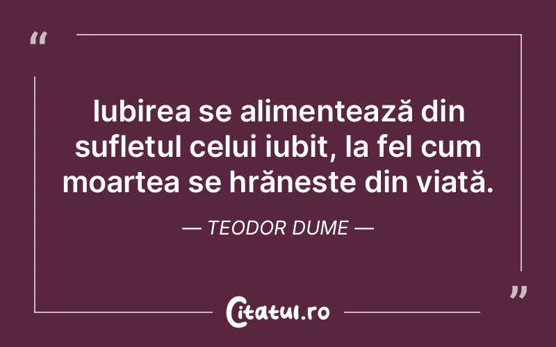 Iubirea se alimentează din sufletul celui iubit, la fel cum moartea se hrănește din viață. Teodor Dume