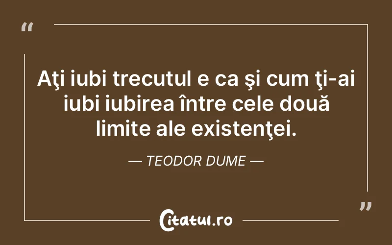 Aţi iubi trecutul e ca şi cum ţi-ai iubi iubirea între cele două limite ale existenţei. Teodor Dume