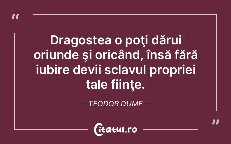 Dragostea o poţi dărui oriunde şi oricând, însă fără iubire devii sclavul propriei tale fiinţe. Teodor Dume