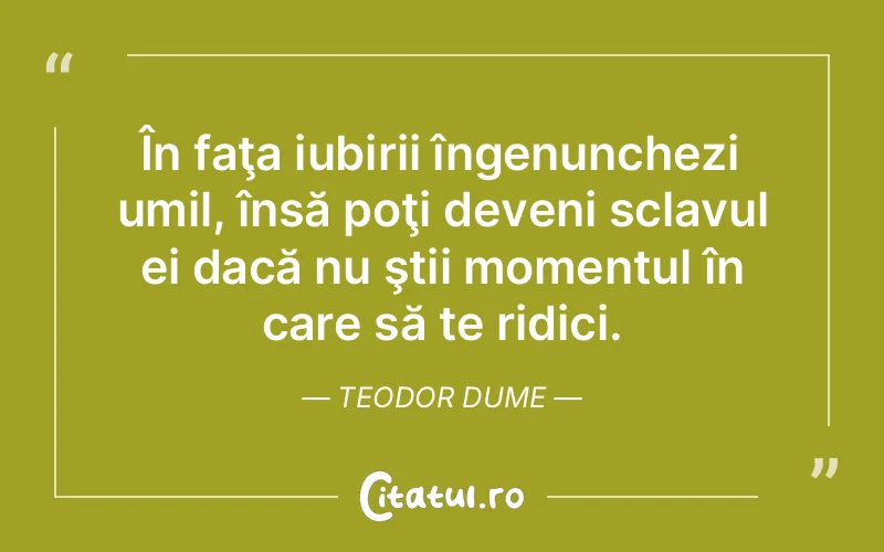 În faţa iubirii îngenunchezi umil, însă poţi deveni sclavul ei dacă nu ştii momentul în care să te ridici. Teodor Dume