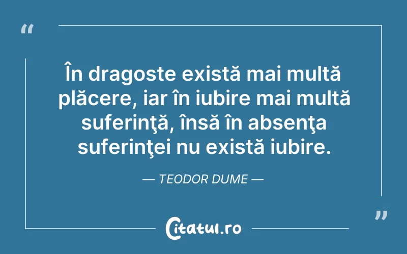 În dragoste există mai multă plăcere, iar în iubire mai multă suferinţă, însă în absenţa suferinţei nu există iubire. Teodor Dume