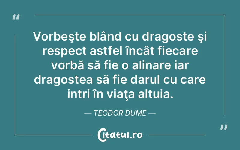 Vorbeşte blând cu dragoste şi respect astfel încât fiecare vorbă să fie o alinare iar dragostea să fie darul cu care intri în viaţa altuia. Teodor Dume