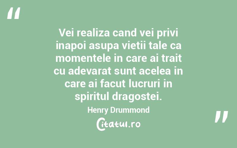 Vei realiza cand vei privi inapoi asupa vietii tale ca momentele in care ai trait cu adevarat sunt acelea in care ai facut lucruri in spiritul dragostei. Henry Drummond
